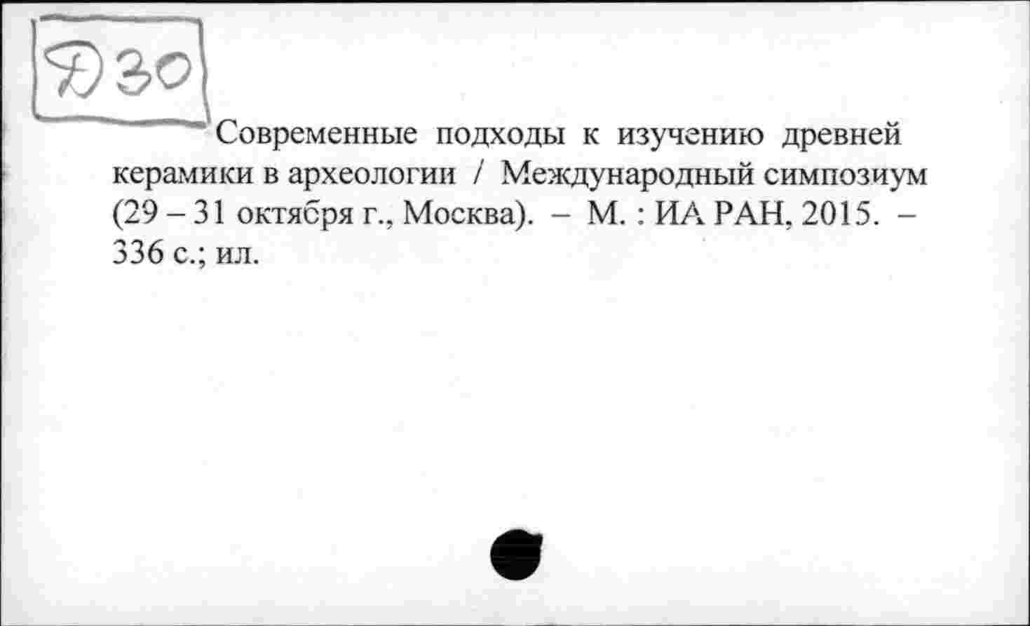 ﻿^30
Современные подходы к изучению древней керамики в археологии / Международный симпозиум (29 - 31 октября г., Москва). - М. : ИА РАН, 2015. -336 с.; ил.